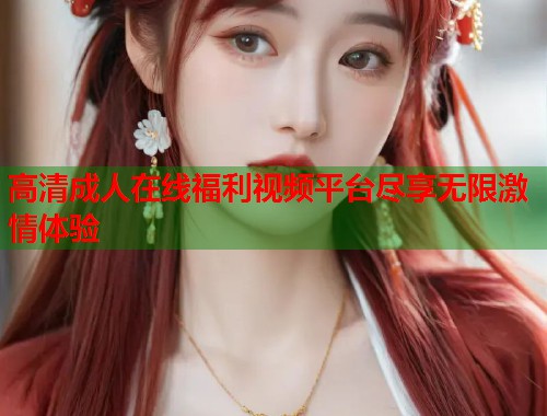 高清成人在线福利视频平台尽享无限激情体验 第1张 高清成人在线福利视频平台尽享无限激情体验 第1张