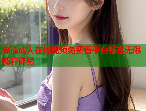 高清成人在线视频免费看平台畅享无限精彩体验  第1张