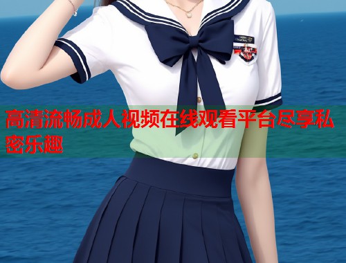 高清流畅成人视频在线观看平台尽享私密乐趣  第2张