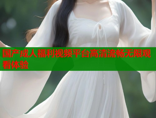 国产成人福利视频平台高清流畅无限观看体验  第1张