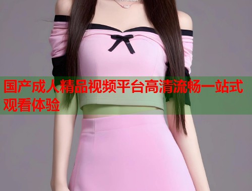 国产成人精品视频平台高清流畅一站式观看体验  第1张