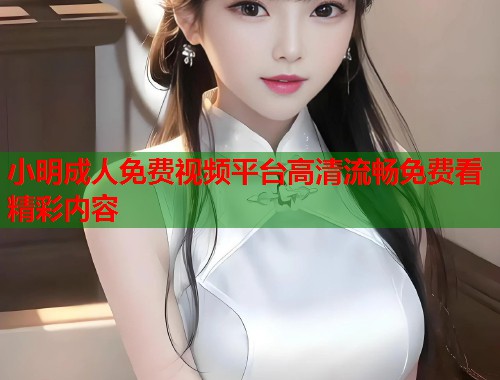 小明成人免费视频平台高清流畅免费看精彩内容  第1张