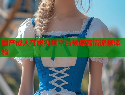 国产成人在线视频平台畅享高清流畅体验 第2张 国产成人在线视频平台畅享高清流畅体验 第2张