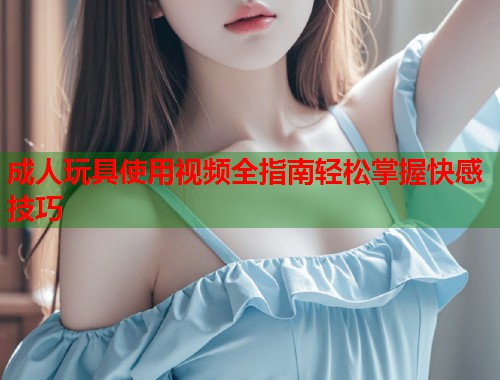 成人玩具使用视频全指南轻松掌握快感技巧 第1张 成人玩具使用视频全指南轻松掌握快感技巧 第1张