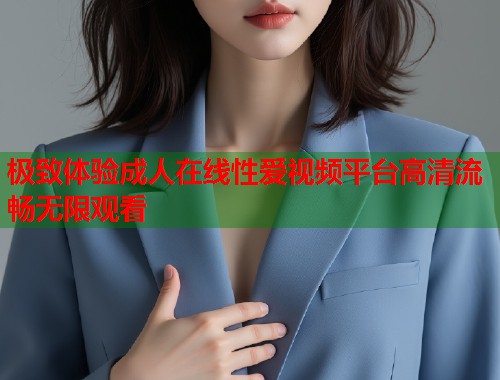 极致体验成人在线性爱视频平台高清流畅无限观看 第1张 极致体验成人在线性爱视频平台高清流畅无限观看 第1张