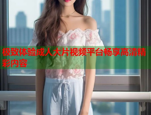 极致体验成人大片视频平台畅享高清精彩内容  第2张