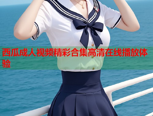 西瓜成人视频精彩合集高清在线播放体验 第1张 西瓜成人视频精彩合集高清在线播放体验 第1张