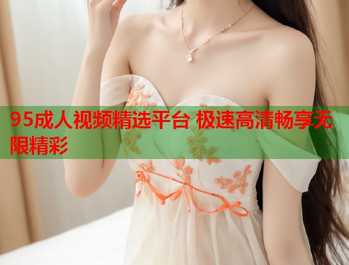 95成人视频精选平台 极速高清畅享无限精彩 第1张 95成人视频精选平台 极速高清畅享无限精彩 第1张