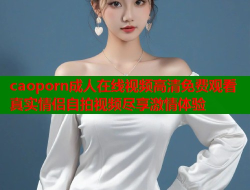 caoporn成人在线视频高清免费观看真实情侣自拍视频尽享激情体验 第1张 caoporn成人在线视频高清免费观看真实情侣自拍视频尽享激情体验 第1张