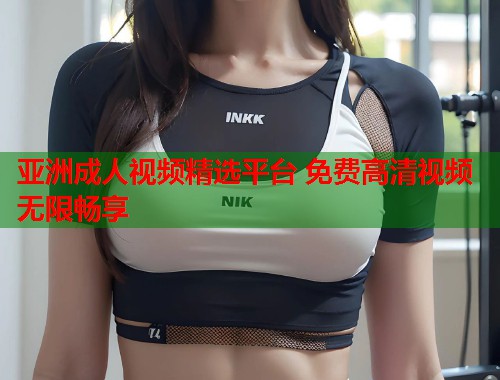 亚洲成人视频精选平台 免费高清视频无限畅享 第1张 亚洲成人视频精选平台 免费高清视频无限畅享 第1张