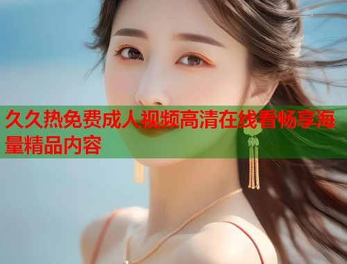 久久热免费成人视频高清在线看畅享海量精品内容 第1张 久久热免费成人视频高清在线看畅享海量精品内容 第1张