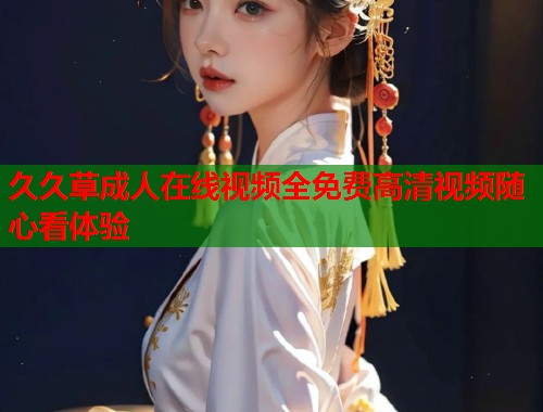 久久草成人在线视频全免费高清视频随心看体验 第1张 久久草成人在线视频全免费高清视频随心看体验 第1张