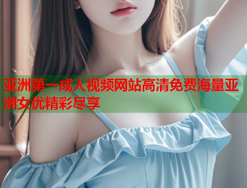 亚洲第一成人视频网站高清免费海量亚洲女优精彩尽享  第1张