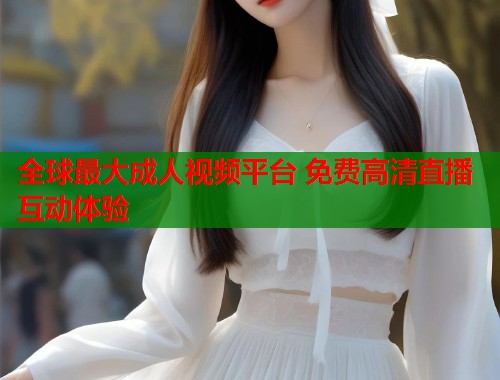 全球最大成人视频平台 免费高清直播互动体验 第1张 全球最大成人视频平台 免费高清直播互动体验 第1张