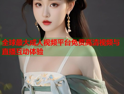 全球最大成人视频平台免费高清视频与直播互动体验 第1张 全球最大成人视频平台免费高清视频与直播互动体验 第1张