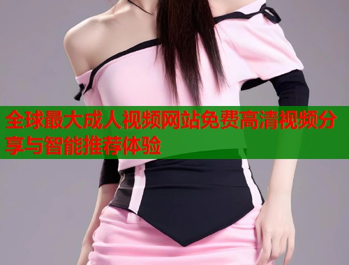 全球最大成人视频网站免费高清视频分享与智能推荐体验 第1张 全球最大成人视频网站免费高清视频分享与智能推荐体验 第1张