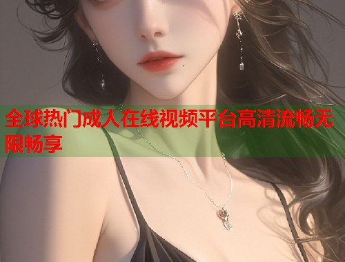 全球热门成人在线视频平台高清流畅无限畅享 第1张 全球热门成人在线视频平台高清流畅无限畅享 第1张