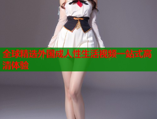 全球精选外国成人性生活视频一站式高清体验 第1张 全球精选外国成人性生活视频一站式高清体验 第1张