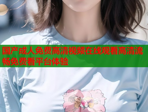 国产成人免费高清视频在线观看高清流畅免费看平台体验 第1张 国产成人免费高清视频在线观看高清流畅免费看平台体验 第1张