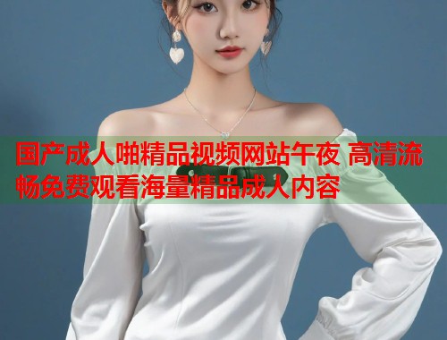 国产成人啪精品视频网站午夜 高清流畅免费观看海量精品成人内容 第2张 国产成人啪精品视频网站午夜 高清流畅免费观看海量精品成人内容 第2张