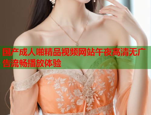 国产成人啪精品视频网站午夜高清无广告流畅播放体验 第1张 国产成人啪精品视频网站午夜高清无广告流畅播放体验 第1张