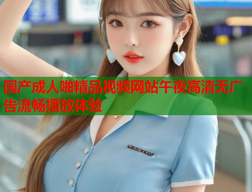 国产成人啪精品视频网站午夜高清无广告流畅播放体验 第2张 国产成人啪精品视频网站午夜高清无广告流畅播放体验 第2张