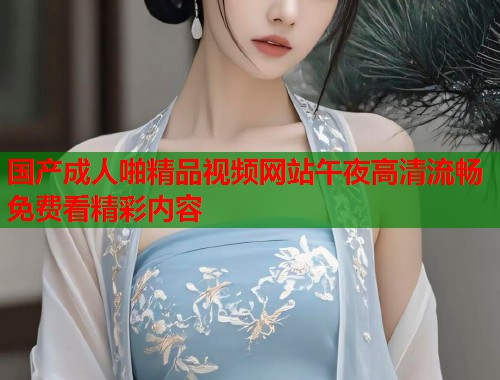 国产成人啪精品视频网站午夜高清流畅免费看精彩内容 第2张 国产成人啪精品视频网站午夜高清流畅免费看精彩内容 第2张