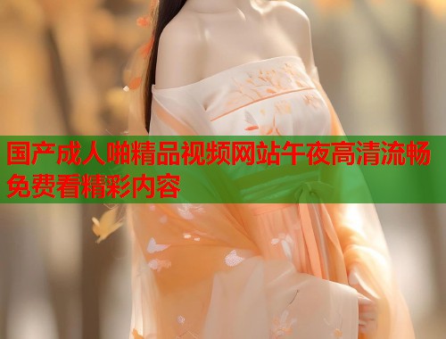 国产成人啪精品视频网站午夜高清流畅免费看精彩内容 第1张 国产成人啪精品视频网站午夜高清流畅免费看精彩内容 第1张