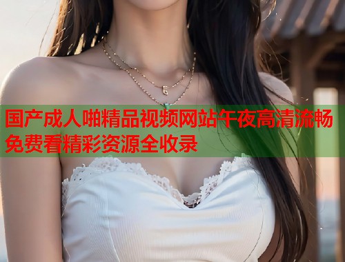 国产成人啪精品视频网站午夜高清流畅免费看精彩资源全收录  第1张