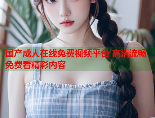 国产成人在线免费视频平台 高清流畅免费看精彩内容  第1张