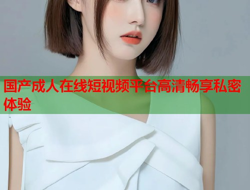 国产成人在线短视频平台高清畅享私密体验 第1张 国产成人在线短视频平台高清畅享私密体验 第1张