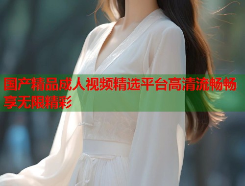 国产精品成人视频精选平台高清流畅畅享无限精彩  第1张