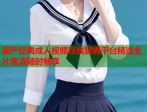 国产经典成人视频在线观看平台精选全片高清随时畅享 第1张 国产经典成人视频在线观看平台精选全片高清随时畅享 第1张