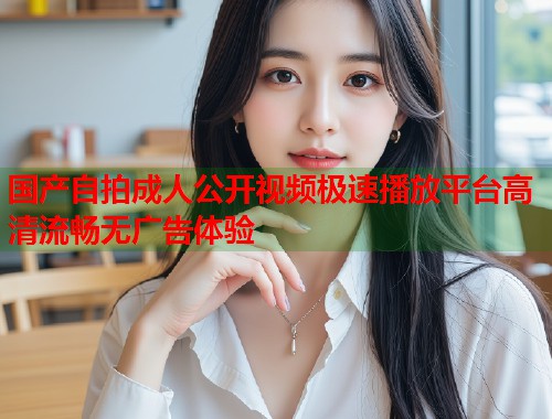 国产自拍成人公开视频极速播放平台高清流畅无广告体验  第2张