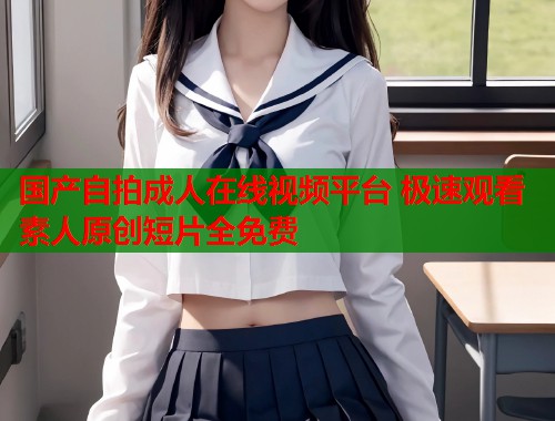 国产自拍成人在线视频平台 极速观看素人原创短片全免费  第2张