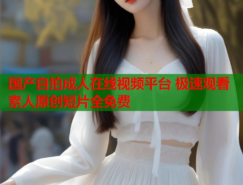 国产自拍成人在线视频平台 极速观看素人原创短片全免费  第1张