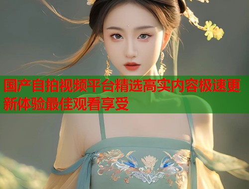 国产自拍视频平台精选高实内容极速更新体验最佳观看享受 第1张 国产自拍视频平台精选高实内容极速更新体验最佳观看享受 第1张