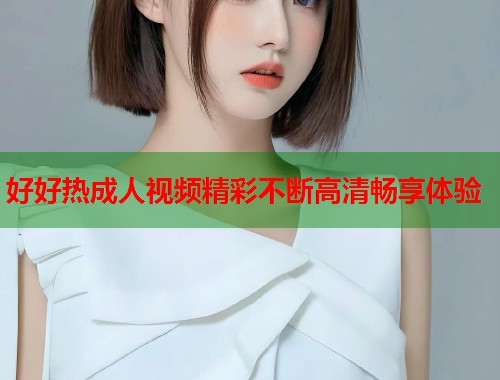 好好热成人视频精彩不断高清畅享体验  第1张