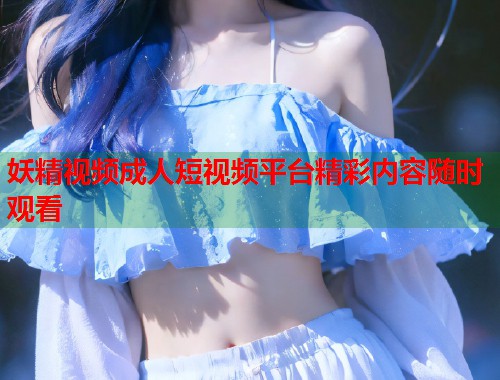 妖精视频成人短视频平台精彩内容随时观看 第1张 妖精视频成人短视频平台精彩内容随时观看 第1张