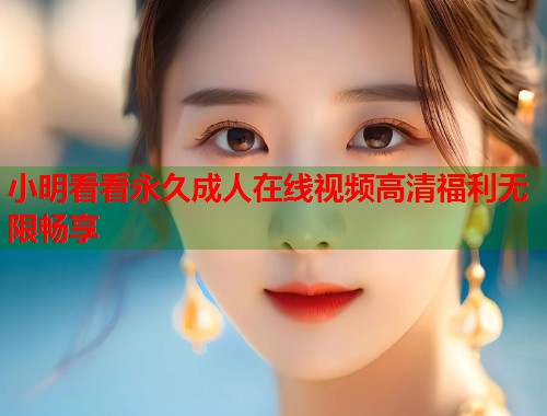 小明看看永久成人在线视频高清福利无限畅享 第1张 小明看看永久成人在线视频高清福利无限畅享 第1张