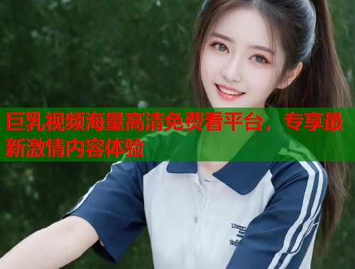 巨乳视频海量高清免费看平台,专享最新激情内容体验 第2张 巨乳视频海量高清免费看平台,专享最新激情内容体验 第2张