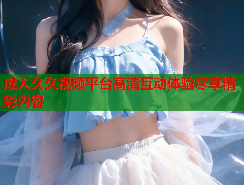 成人久久视频平台高清互动体验尽享精彩内容  第2张