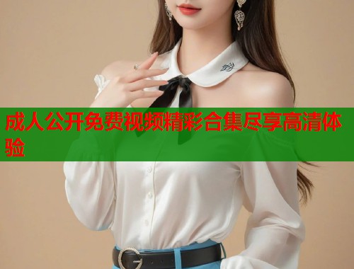 成人公开免费视频精彩合集尽享高清体验 第1张 成人公开免费视频精彩合集尽享高清体验 第1张