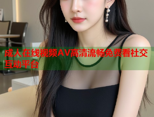 成人在线视频AV高清流畅免费看社交互动平台 第2张 成人在线视频AV高清流畅免费看社交互动平台 第2张