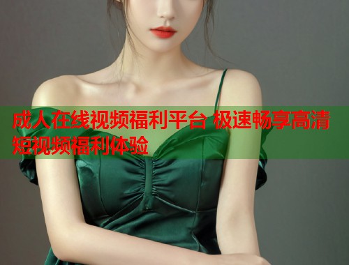 成人在线视频福利平台 极速畅享高清短视频福利体验 第1张 成人在线视频福利平台 极速畅享高清短视频福利体验 第1张