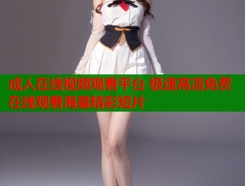 成人在线视频观看平台 极速高清免费在线观看海量精彩短片  第1张