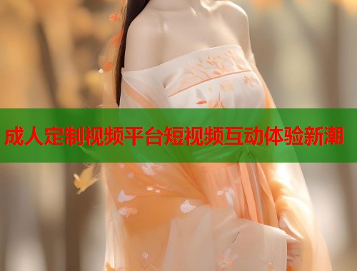 成人定制视频平台短视频互动体验新潮 第1张 成人定制视频平台短视频互动体验新潮 第1张