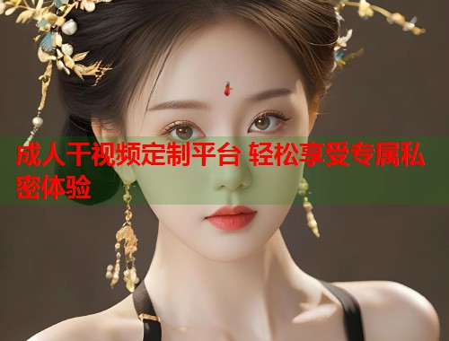 成人干视频定制平台 轻松享受专属私密体验  第1张