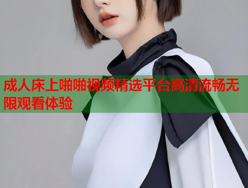 成人床上啪啪视频精选平台高清流畅无限观看体验 第1张 成人床上啪啪视频精选平台高清流畅无限观看体验 第1张