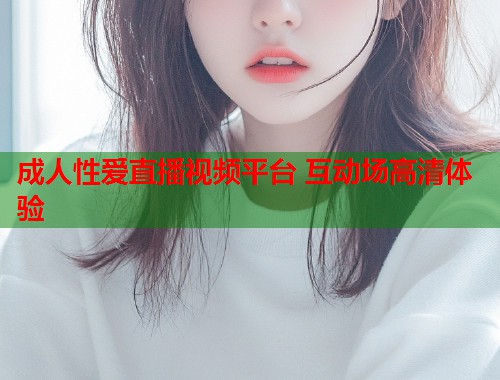 成人性爱直播视频平台 互动场高清体验  第1张